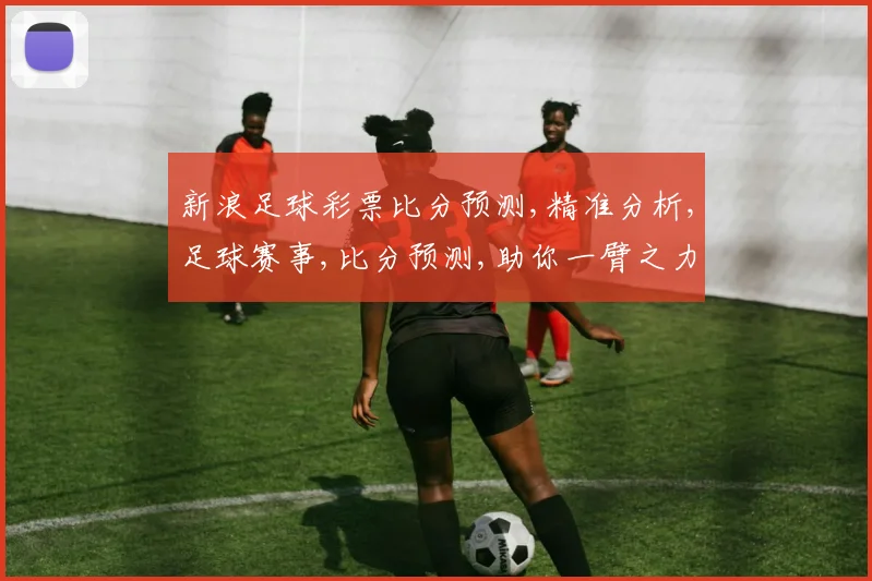 新浪足球彩票比分预测,精准分析,足球赛事,比分预测,助你一臂之力,轻松中奖